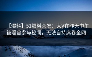【爆料】51爆料突发：大V在昨天中午被曝曾参与秘闻，无法自持席卷全网