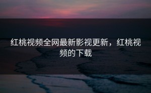 红桃视频全网最新影视更新，红桃视频的下载