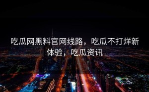 吃瓜网黑料官网线路，吃瓜不打烊新体验，吃瓜资讯
