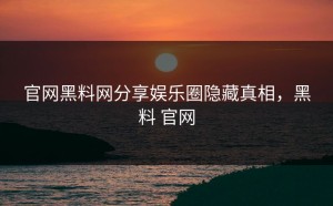 官网黑料网分享娱乐圈隐藏真相，黑料 官网