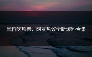 黑料吃热榜，网友热议全新爆料合集