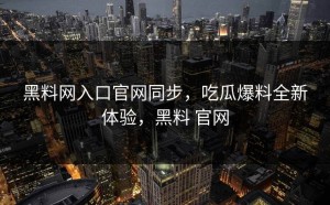 黑料网入口官网同步，吃瓜爆料全新体验，黑料 官网