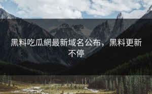 黑料吃瓜網最新域名公布，黑料更新不停
