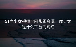 91鹿少女视频全网影视资源，鹿少女是什么平台的网红