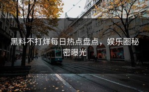 黑料不打烊每日热点盘点，娱乐圈秘密曝光