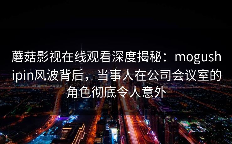 蘑菇影视在线观看深度揭秘：mogushipin风波背后，当事人在公司会议室的角色彻底令人意外