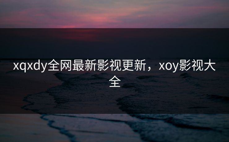 xqxdy全网最新影视更新，xoy影视大全