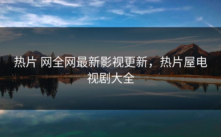 热片 网全网最新影视更新,热片屋电视剧大全 热片 网全网最新影视更新,热片屋电视剧大全