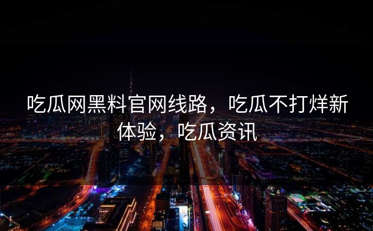 吃瓜网黑料官网线路,吃瓜不打烊新体验,吃瓜资讯 吃瓜网黑料官网线路,吃瓜不打烊新体验,吃瓜资讯