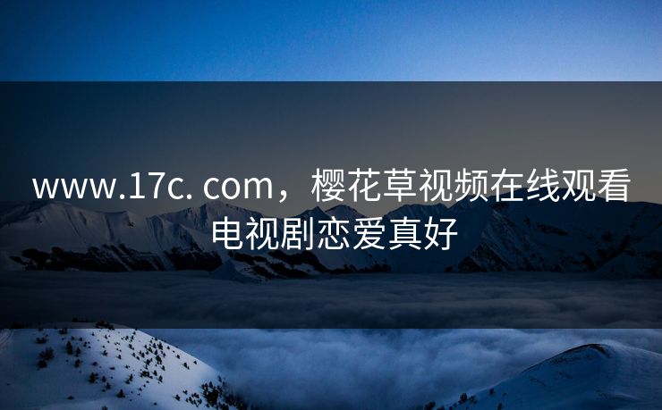 www.17c. com，樱花草视频在线观看电视剧恋爱真好