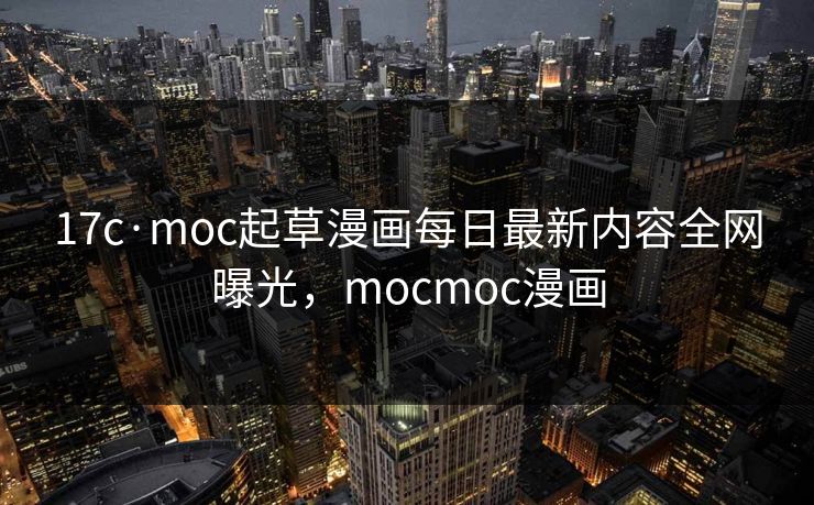 17c·moc起草漫画每日最新内容全网曝光,mocmoc漫画 17c·moc起草漫画每日最新内容全网曝光,mocmoc漫画