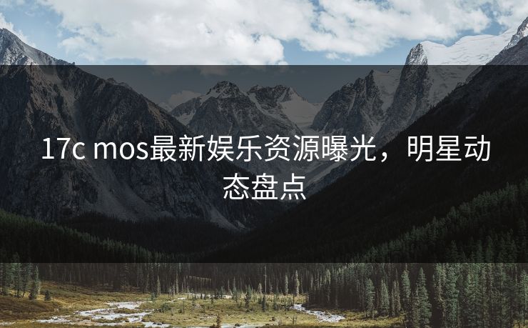 17c mos最新娱乐资源曝光，明星动态盘点