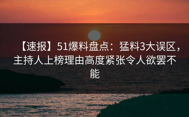 【速报】51爆料盘点：猛料3大误区，主持人上榜理由高度紧张令人欲罢不能