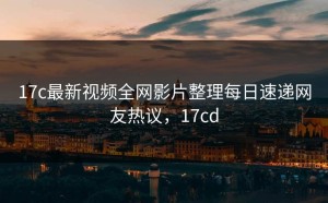 17c最新视频全网影片整理每日速递网友热议，17cd