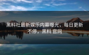 黑料社最新娱乐内幕曝光，每日更新不停，黑料 官网