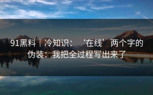 91黑料｜冷知识：‘在线’两个字的伪装：我把全过程写出来了