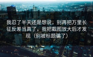 我忍了半天还是想说，别再把万里长征反差当真了，我把截图放大后才发现（别被标题骗了）