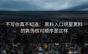 不写你真不知道： 黑料入口明星黑料的真伪核对顺序是这样