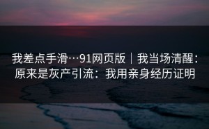 我差点手滑…91网页版｜我当场清醒：原来是灰产引流：我用亲身经历证明