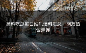 黑料吃瓜每日娱乐爆料汇总，网友热议连连