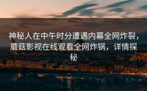 神秘人在中午时分遭遇内幕全网炸裂，蘑菇影视在线观看全网炸锅，详情探秘