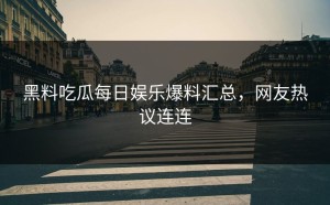 黑料吃瓜每日娱乐爆料汇总，网友热议连连