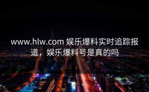 www.hlw.com 娱乐爆料实时追踪报道，娱乐爆料号是真的吗