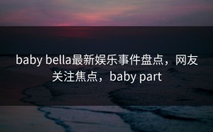 baby bella最新娱乐事件盘点，网友关注焦点，baby part