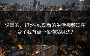 说真的，17c在线观看的生活视频现在变了我有点心慌你站哪边？
