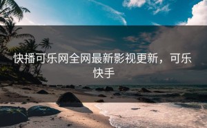 快播可乐网全网最新影视更新，可乐 快手