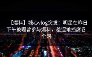 【爆料】糖心vlog突发：明星在昨日下午被曝曾参与爆料，羞涩难挡席卷全网