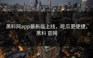 黑料网app最新版上线，吃瓜更便捷，黑料 官网