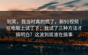 别笑，我当时真的慌了，新91视频｜在电脑上试了下：我试了三种方法才搞明白？这波到底谁在搞事