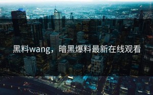 黑料wang，暗黑爆料最新在线观看