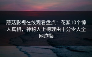 蘑菇影视在线观看盘点：花絮10个惊人真相，神秘人上榜理由十分令人全网炸裂