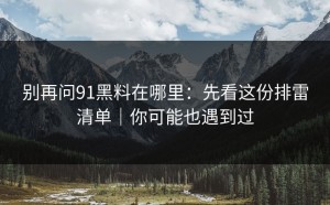 别再问91黑料在哪里：先看这份排雷清单｜你可能也遇到过
