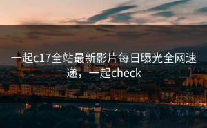 一起c17全站最新影片每日曝光全网速递，一起check