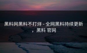 黑料网黑料不打烊 - 全网黑料持续更新，黑料 官网