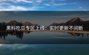黑料吃瓜专区上线：实时更新不间断