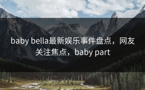 baby bella最新娱乐事件盘点，网友关注焦点，baby part