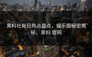 黑料社每日热点盘点，娱乐圈秘密揭秘，黑料 官网