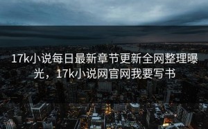 17k小说每日最新章节更新全网整理曝光，17k小说网官网我要写书