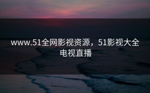 www.51全网影视资源，51影视大全电视直播