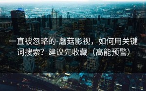 一直被忽略的-蘑菇影视，如何用关键词搜索？建议先收藏（高能预警）