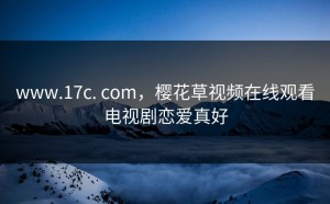 www.17c. com，樱花草视频在线观看电视剧恋爱真好