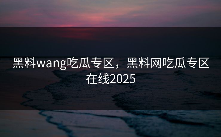 黑料wang吃瓜专区，黑料网吃瓜专区在线2025
