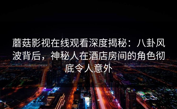 蘑菇影视在线观看深度揭秘：八卦风波背后，神秘人在酒店房间的角色彻底令人意外