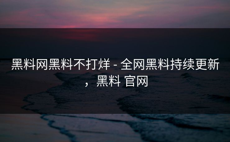 黑料网黑料不打烊 - 全网黑料持续更新，黑料 官网