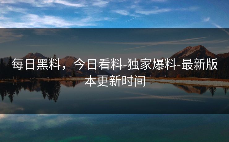 每日黑料，今日看料-独家爆料-最新版本更新时间