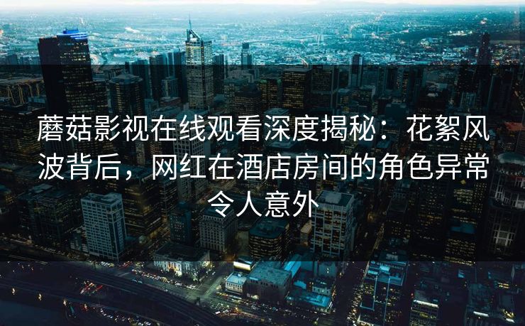 蘑菇影视在线观看深度揭秘：花絮风波背后，网红在酒店房间的角色异常令人意外